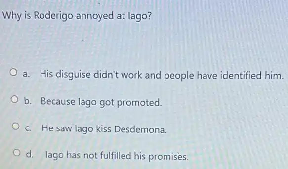 Why is Roderigo annoyed at lago?
a. His disguise didn't work and people have identified him.
b. Because lago got promoted.
c. He saw lago kiss Desdemona.
d. lago has not fulfilled his promises.