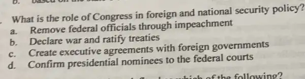 What is the role of Congress in foreign and national security policy?
a. Remove federal officials through impeachment
b. Declare war and ratify treaties
c. Create executive agreements with foreign governments
d. Confirm presidential nominees to the federal courts