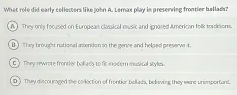 What role did early collectors like John A.Lomax play in preserving frontier ballads?
A They only focused on European classical music and ignored American folk traditions.
B They brought national attention to the genre and helped preserve it.
C They rewrote frontier ballads to fit modern musical styles.
D They discouraged the collection of frontier ballads, believing they were unimportant.