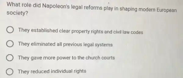 What role did Napoleon's legal reforms play in shaping modern European
society?
They establishec clear property rights and civil law codes
They eliminated all previous legal systems
They gave more power to the church courts
They reduced individual rights