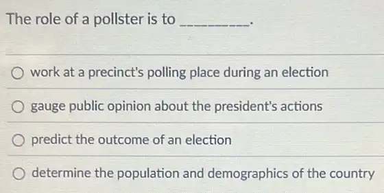 The role of a pollster is to __
work at a precinct's polling place during an election
gauge public opinion about the president's actions
predict the outcome of an election
determine the population and demographics of the country