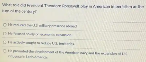 What role did President Theodore Roosevelt play in American imperialism at the
turn of the century?
He reduced the U.S.military presence abroad.
He focused solely on economic expansion.
He actively sought to reduce U.S. territories.
He promoted the development of the American navy and the expansion of U.S.
influence in Latin America.