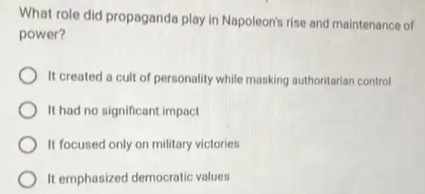 What role did propaganda play in Napoleon's rise and maintenance of
power?
It created a cult of personality while masking authoritarian control
It had no significant impact
It focused only on military victories
It emphasized democratic values