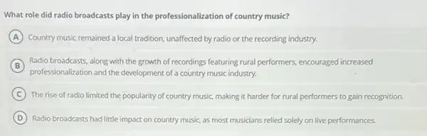 What role did radio broadcasts play in the professionalization of country music?
A Country music remained a local tradition, unaffected by radio or the recording industry.
B
professionalization and the development of a country music industry.
Radio broadcasts, along with the growth of recordings featuring rural performers, encouraged increased
C The rise of radio limited the popularity of country music, making it harder for rural performers to gain recognition.
D Radio broadcasts had little impact on country music.as most musicians relied solely on live performances.