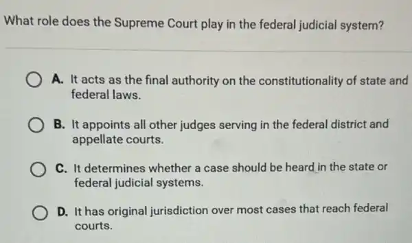 What role does the Supreme Court play in the federal judicial system?
A. It acts as the final authority on the constitutionality of state and
federal laws.
B. It appoints all other judges serving in the federal district and
appellate courts.
C. It determines whether a case should be heard in the state or
federal judicial systems.
D. It has original jurisdiction over most cases that reach federal
courts.