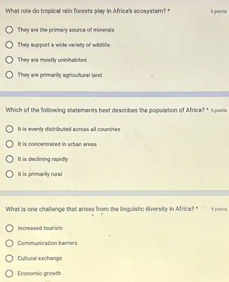 What role do tropical rain forests play in Africa's ecosystem?
They are the primary source of minerals
They support a wide variety of wildlife
They are mostly uninhabited
They are primarily agricultural land
Which of the following statements best describes the population of Africa? 5 points
It is evenly distributed across all countries
It is concentrated in urban areos
It is declining rapidly
It is primarily rural
What is one challenge that arises from the linguistic diversity in Africa?
Increased tourism
Communication barriers
Cultural exchange
Economic growth
5 points
5 points