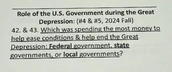 Role of the U.S Government during the Great
Depression: (# 4& # 5,2024Fall)
42. & 43. Which was spending the most money to
help ease conditions &help end the Great
Depression:Federal government state
governments or local governments?