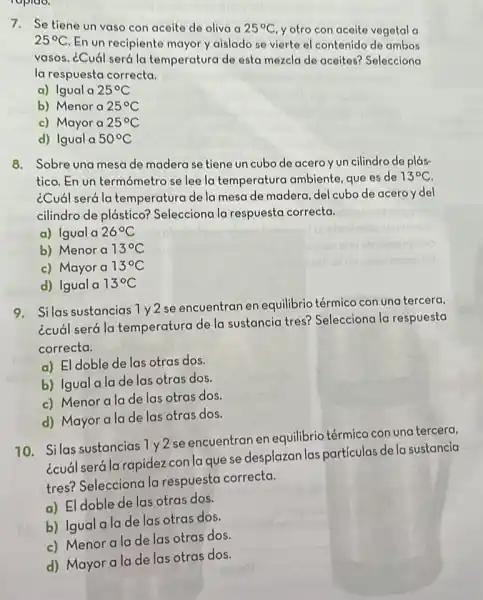 ropido.
7. Se tiene un vaso con aceite de oliva a 25^circ C y otro con aceito vegetal a
25^circ C En un recipiente mayor y aislado se vierte el contenido de ambos
vasos. ¿Cuál será la temperatura de esta mezcla de aceites?Selecciona
la respuesta correcta.
a) Igual a 25^circ C
b) Menor a 25^circ C
c) Mayor a 25^circ C
d) Igual a 50^circ C
8. Sobre una mesa de madera se tiene un cubo de acero y un cilindro de plás-
tico. En un termómetro se lee la temperature ambiente, que es de 13^circ C
¿Cuál será la temperatura de la mesa de madera, del cubo de aceroy del
cilindro de plástico?Selecciona la respuesta correcta.
a) Igual a 26^circ C
b) Menor a 13^circ C
c) Mayor a 13^circ C
d) Igual a 13^circ C
9. Silas sustancias 1y2
se encuentran en equilibrio térmico con una tercera,
¿cuál será la temperatura de la sustancia tres?Selecciona la respuesta
correcta.
a) El doble de las otras dos.
b) Igual a lade las otras dos.
c) Menoralade las otras dos.
d) Mayor a la de las otras dos.
10. Silas sustancias 1 y2 se encuentran en equilibrio térmico con una tercera,
¿cuál será la rapidez con la que se desplazan las partículas de la sustancia
tres? Selecciona la respuesta correcta.
a) El doble de las otras dos.
b) Igual a la de las otras dos.
c) Menor a la de las otras dos.
d) Mayor a lade las otras dos.