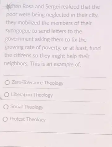 When Rosa and Sergei realized that the
poor were being neglected in their city,
they mobilized the members of their
synagogue to send letters to the
government asking them to fix the
growing rate of poverty.or at least, fund
the citizens so they might help their
neighbors. This is an example of:
Zero-Tolerance Theology
Liberation Theology
Social Theology
Protest Theology