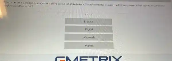 Rose ordered a package of macaroons from an out-of-state bakery, She received the cookies the following week. What type of e-commerce
roduct did Rose order?
0000
Physical
Digital
Wholesale
Market