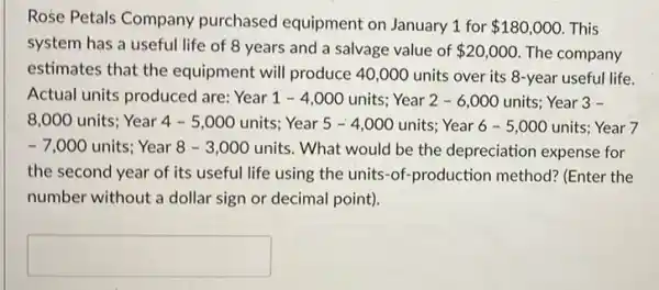 Rose Petals Company purchased equipment on January 1 for 180,000 This
system has a useful life of 8 years and a salvage value of 20,000 The company
estimates that the equipment will produce 40 ,000 units over its 8-year useful life.
Actual units produced are:Year 1-4,000 units; Year 2-6,000 units; Year 3 -
8,000 units; Year 4-5,000 units; Year 5-4,000 units; Year 6-5,000 units; Year 7
-7,000 units; Year 8-3,000 units. What would be the depreciation expense for
the second year of its useful life using the units-of-production method? (Enter the
number without a dollar sign or decimal point).
square