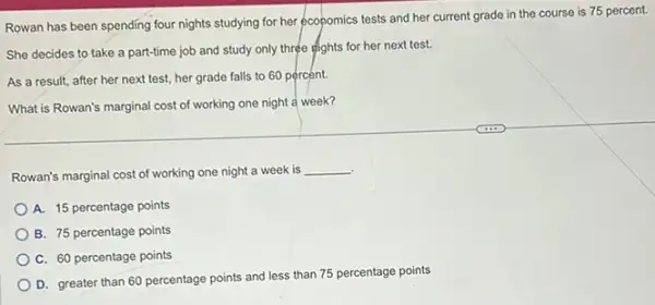 Rowan has been spending four nights studying for her economics tests and her current grade in the course is 75 percent.
She decides to take a part-time job and study only three efights for her next test.
As a result, after her next test, her grade falls to 60 percent.
What is Rowan's marginal cost of working one night a week?
Rowan's marginal cost of working one night a week is
__
A. 15 percentage points
B. 75 percentage points
C. 60 percentage points
D. greater than 60 percentage points and less than 75 percentage points