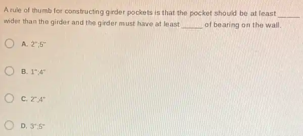 A rule of thumb for constructing girder pockets is that the pocket should be at least
__
wider than the girder and the girder must have at least
__
of bearing on the wall
A. 2'',5''
B. 1'',4''
C. 2'',4''
D. 3'':5''