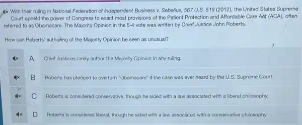 With their ruling in National Federation of Independent Business v. Sebelius, 567 U.S 519 (2012), the United States Supreme
Court upheld the power of Congress to enact most provisions of the Patient Protection and Affordable Care Act (ACA), often
referred to as Obamacare The Majority Opinion in the 5-4 vote was written by Chief Justice John Roberts.
How can Roberts' authoring of the Majority Opinion be seen as unusual?
A
Chief Justices rarely author the Majority Opinion in any ruling
B
Roberts has pledged to overturn "Obamacare" if the case was ever heard by the U.S. Supreme Court.
C
Roberts is considered conservative , though he sided with a law associated with a liberal philosophy.
D
Roberts is considered liberal though he sided with a law associated with a conservative philosophy.