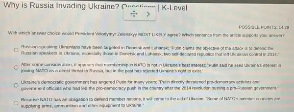 Why is Russia Invading Ukraine?Qunctionn
square  ,
K-Level
POSSIBLE POINTS: 14.29
With which answer choice would President Volodymyr Zelensky MOST LIKELY agree?Which sentence from the article supports your answer?
Russian-speaking Ukrainians have been targeted in Donetsk and Luhansk; "Putin claims the objective of the attack is to defend the
Russian speakers in Ukraine especially those in Donetsk and Luhansk, two self-declared republics that left Ukrainian control in 2014."
After some consideration, it appears that membership in NATO is not in Ukraine's best interest; "Putin said he sees Ukraine's interest in
joining NATO as a direct threat to Russia but in the past has rejected Ukraine's right to exist."
Ukraine's democratic government has angered Putin for many years; "Putin directly threatened pro-democracy activists and
government officials who had led the pro-democracy push in the country after the 2014 revolution ousting a pro-Russian government."
Because NATO has an obligation to defend member nations, it will come to the aid of Ukraine; "Some of NATO's member countries are
supplying arms, ammunition and other equipment to Ukraine."