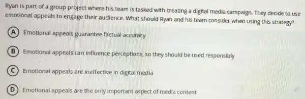 Ryan is part of a group project where his team is tasked with creating a digital media campaign They decide to use
emotional appeals to engage their audience.What should Ryan and his team consider when using this strategy?
A Emotiona appeals guarantee factual accuracy
B
Emotional appeals can influence perceptions, so they should be used responsibly
C Emotional appeals are ineffective in digital media
D Emotional appeals are the only important aspect of medla content