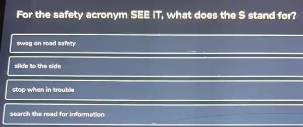 For the safety acronym SEE tT what does the S stand for?
swag on road safety
slide to the side
stop when in trouble
search the road for information