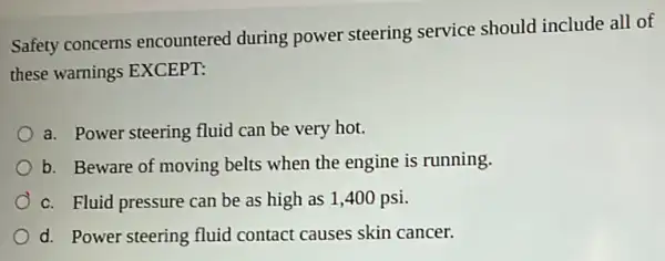 Safety concerns encountered during power steering service should include all of
these warnings EXCEPT:
a. Power steering fluid can be very hot.
b. Beware of moving belts when the engine is running.
c. Fluid pressure can be as high as 1,400 psi.
d. Power steering fluid contact causes skin cancer.