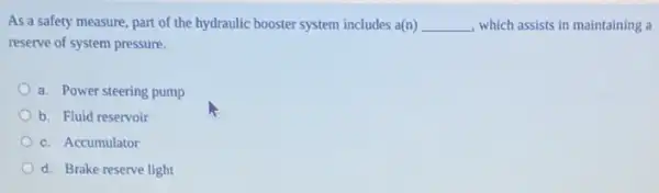 As a safety measure part of the hydraulic booster system includes a(n) __ , which assists in maintaining a
reserve of system pressure.
a. Power steering pump
b. Fluid reservoir
c. Accumulator
d. Brake reserve light