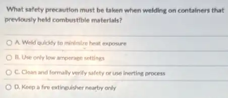 What safety precaution must be taken when welding on containers that
prevlously held combustible materials?
A. Weld quickly to minimize heat exposure
B. Use only low amperage settings
C. Clean and formally verify safety or use inerting process
D. Keep a fire extinguisher nearby only