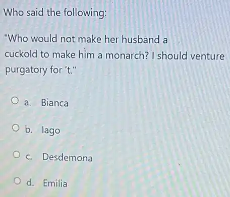 Who said the following:
"Who would not make her husband a
cuckold to make him a monarch? I should venture
purgatory for 't."
a. Bianca
b. lago
c. Desdemona
d. Emilia