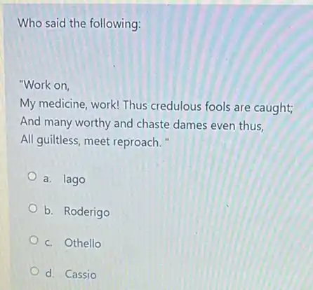 Who said the following:
"Work on,
My medicine, work! Thus credulous fools are caught;
And many worthy and chaste dames even thus,
All guiltless, meet reproach."
a. lago
b. Roderigo
c. Othello
d. Cassio