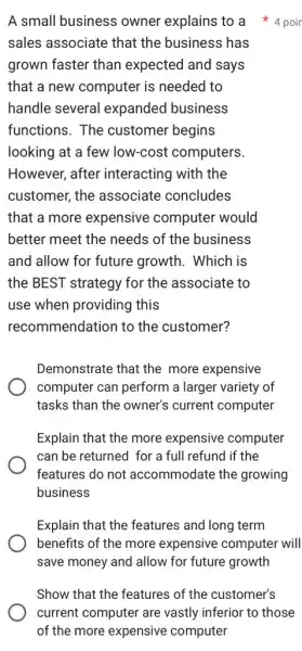 sales associate that the business has
grown faster than expected and says
that a new computer is needed to
handle several expanded business
functions. The customer begins
looking at a few low-cost computers.
However, after interacting with the
customer, the associate concludes
that a more expensive computer would
better meet the needs of the business
and allow for future growth. Which is
the BEST strategy for the associate to
use when providing this
recommendation to the customer?
Demonstrate that the more expensive
computer can perform a larger variety of
tasks than the owner's current computer
Explain that the more expensive computer
can be returned for a full refund if the
features do not accommodate the growing
business
Explain that the features and long term
benefits of the more expensive computer will
save money and allow for future growth
A small business owner explains to a 4 poir
Show that the features of the customer's
current computer are vastly inferior to those
of the more expensive computer