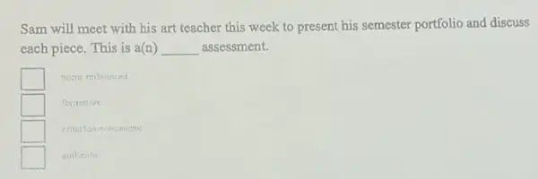 Sam will meet with his art teacher this week to present his semester portfolio and discuss
each piece. This is a(n) __ assessment.
square  nonu referenced
square  formative
square  criterion-nileienced
square 
suthentic