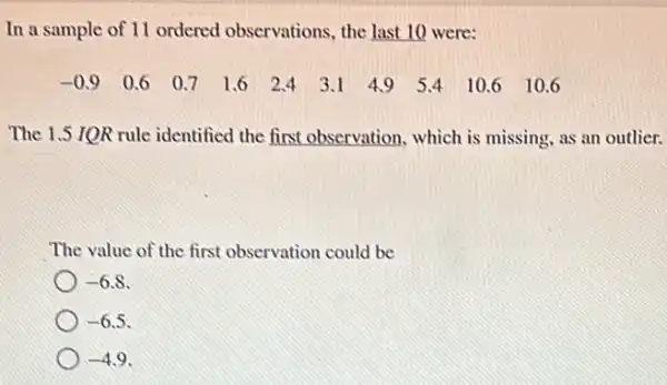 In a sample of 11 ordered observations.the last 10 were:
-0.9 0.6 0.7 1.6 2.43.1 49 54 10.6 I 0.6
The 1.5 IQR rule identified the first observation, which is missing, as an outlier.
The value of the first observation could be
-6.8
-6.5
-4.9