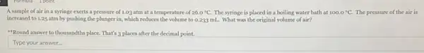 A sample of air in a syringe exerts a pressure of 1.03 atm at a temperature of 26.0^circ C The syringe is placed in a boiling water bath at 100.0^circ C. The pressure of the air is
increased to 1.25 atm by pushing the plunger in, which reduces the volume to 0.233 mL. What was the original volume of air?
"Round answer to thousandth place. That's 3 places after the decimal point.
Type your answer.