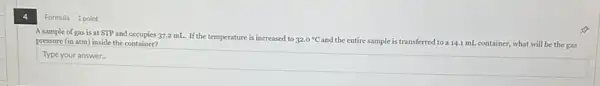 A sample of gas is at STP and occupies 37.2 mL. If the temperature is increased to
32.0^circ C
and the entire sample is transferred to a 14.1 mL container, what will be the gas pressure (in atm) inside the container?
square  disappointed
Formula 1 point