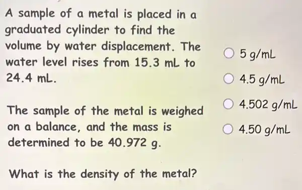 A sample of a metal is placed in a
graduated cylinder to find the
volume by water displacement . The
water level rises from 15.3 mL to
24.4 mL.
The sample of the metal is weighed
on a balance, and the mass is
determined to be 40.972 q.
What is the density of the metal?
5g/mL
4.5g/mL
4.502g/mL
4.50g/mL