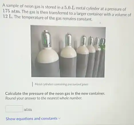 A sample of neon gas is stored in a 5.0-L metal cylinder at a pressure of
175 atm. The gas is then transferred to a larger container with a volume of
12 L. The temperature of the gas remains constant.
Calculate the pressure of the neon gas in the new container.
Round your answer to the nearest whole number.
square  atm
Show equations and constants v