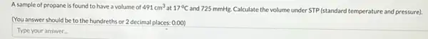 A sample of propane is found to have a volume of 491cm^3 at 17^circ C
and 725 mmHg. Calculate the volume under STP (standard temperature and pressure)
(You answer should be to the hundreths or 2 decimal places: 0.00)
Type your answer...