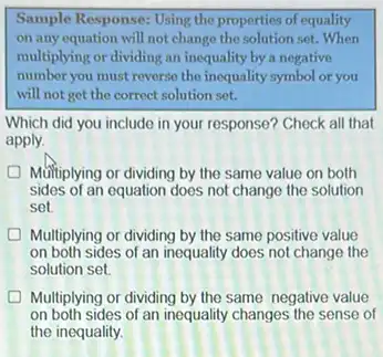 Sample Response: Using the properties of equality
on any equation will not change the solution set.When
multiplying or dividing an inequality by a negative
number you must reverse the inequality symbol or you
will not get the correct solution set.
Which did you include in your response? Check all that
apply.
Multiplying or dividing by the same value on both
sides of an equation does not change the solution
set
Multiplying or dividing by the same positive value
on both sides of an inequality does not change the
solution set.
D Multiplying or dividing by the same negative value
on both sides of an inequality changes the sense of
the inequality.