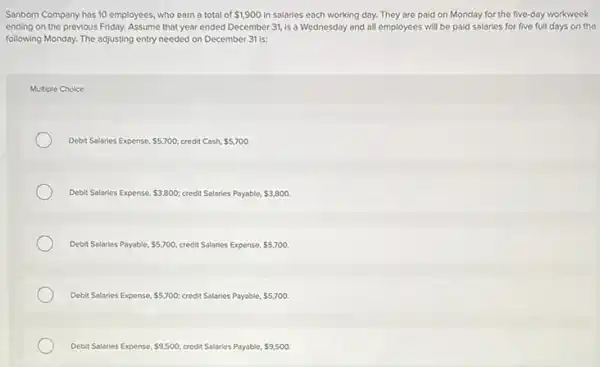 Sanborn Company has 10 employees, who earn a total of 1,900 in salaries each working day.They are paid on Monday for the five-day workweek
ending on the previous Friday. Assume that year ended December 31, is a Wednesday and all employees will be paid salaries for five full days on the
following Monday. The adjusting entry needed on December 31 is:
Multiple Choice
Debit Salaries Expense, 5,700 credit Cash, 5,700
Debit Salaries Expense 3,800; credit Salaries Payable, 3,800.
Debit Salaries Payable, 5,700 credit Salaries Expense. 5,700.
Debit Salaries Expense. 5,700; credit Salaries Payable. 5,700.
Debit Salaries Expense 9,500 credit Salaries Payable. 9,500.