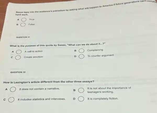 Sase e taps into the audience's patriotism by asking what will happen to America If future generations can't comple
hard work.
A	True
B	False
QUESTION 31
What is the purpose of this quoto by Sasse, "What can we do about it...?"
A	A call to action
B	Complaining
Create emotion
D	To counter argument
QUESTION 32
How is Lexington's article different from the other three essays?
A	It does not contain a narrative.
It is not about the importance of
B
teenagers working.
C	It includes statistics and interviews.
D	It is completely fiction.