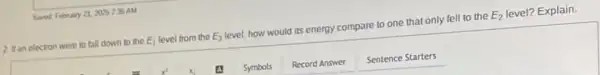 Saved Febury 21, 2005735AM
2. It an electron were to fall down to the E_(1) level from the E_(3) level, how would its energy compare to one that only fell to the E_(2) level? Explain.
Symbols
Record Answer
Sentence Starters