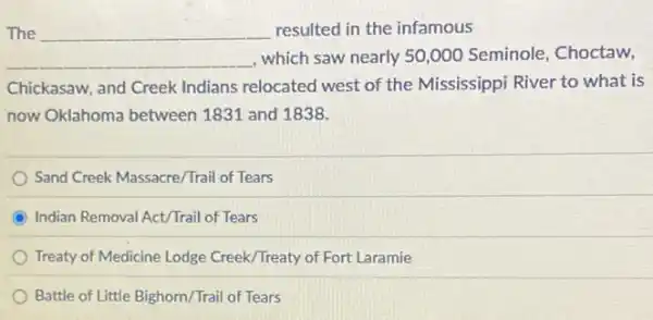 __
__
, which saw nearly 50,000 Seminole, Choctaw,
Chickasaw, and Creek Indians relocated west of the Mississippi River to what is
now Oklahoma between 1831 and 1838.
Sand Creek Massacre/Trail of Tears
Indian Removal Act/Trail of Tears
Treaty of Medicine Lodge Creek/Treaty of Fort Laramie
Battle of Little Bighorn /Trail of Tears