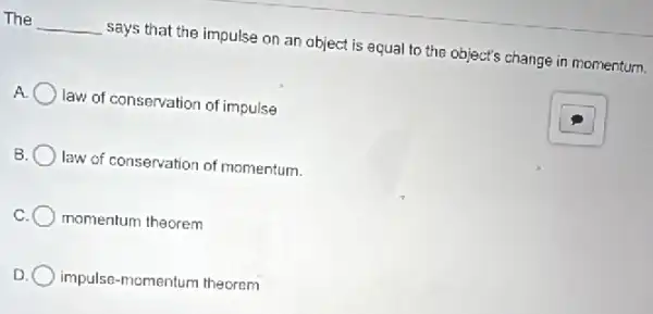 The __ says that the impulse on an object is equal to the object's change in momentum.
A. law of conservation of impulse
B law of conservation of momentum.
momentum theorem
D impulse-momentum theoram