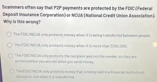 Scammers often say that P2P payments are protected by the FDIC (Federal
Deposit Insurance Corporation) or NCUA (National Credit Union Association)
Why is this wrong?
The FDIC/NCUA only protects money when it is being transferred between people.
The FDIC/NCUA only protects money when it is more than 250,000
The FDIC/NCUA only protects the recipient and not the sender, so they are
protected but you are not when you send money.
The FDIC/NCUA only protects money that is being held in a financial institution's
accounts, not when it is transferred.