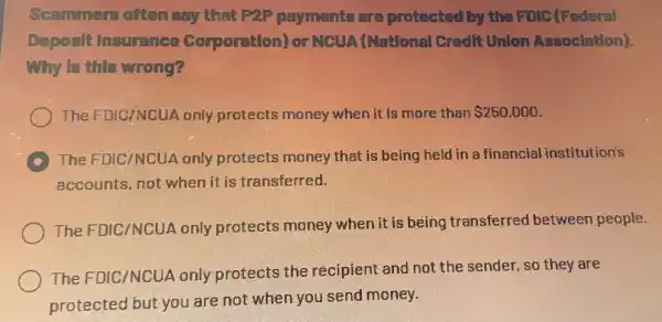 Scammers often say that P2P payments are protected by the Folc (Federal
Deposit Insurance Corporation) or NCUA (Natlonal Credit Unlon Assoclation).
My is this wrong?
The FDIC/NCUA only protects money when it is more than 250,000
C
The FDIC/NCUA only protects money that is being held in a financial institution's
accounts, not when it is transferred.
The FDIC/NCUA only protects money when it is being transferred between people.
The FDIC/NCUA only protects the recipient and not the sender, so they are
protected but you are not when you send money.