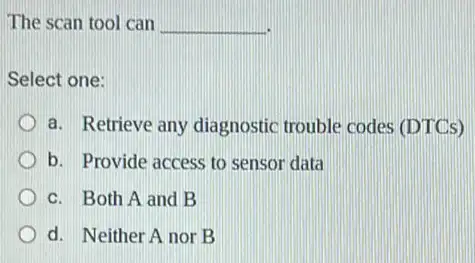 The scan tool can __
Select one:
a. Retrieve any diagnostic trouble codes (DTCs)
b. Provide access to sensor data
c. Both A and B
d. Neither A nor B