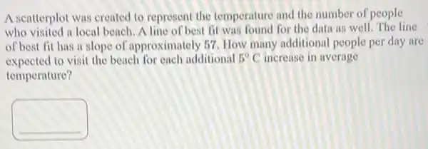 A scatterplot was created to represent the temperature and the number of people
who visited a local beach A line of best fit was found for the data as well. The line
of best fit has a slope of approximately 57 How many additional people per day are
expected to visit the beach for each additional 5^circ C increase in average
temperature?
square