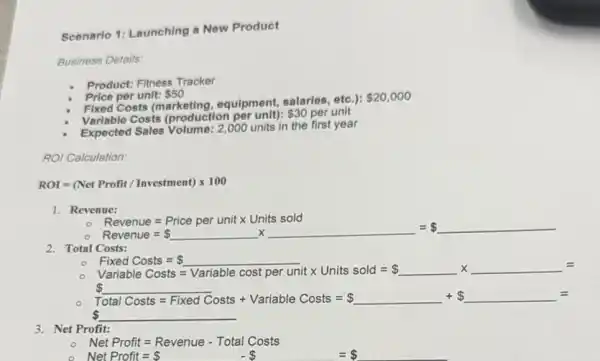 Scenario 1: Launching a New Product
Business Details:
Product: Fitness Tracker
Price per unit: 50
Fixed Costs (marketing equipment, salaries, etc.):
 20,000
Variable Costs (production per unit):
 30 per unit
Expected Sales Volume: 2 ,000 units in the first year
ROI Calculation:
ROI=(Net Profit/Investment)times 100
1. Revenue:
Revenue=Price per unitx Lirits sold Reverue= underline ( )times underline ( )= underline ( )
2. Total Costs:
Fixed Costs =
Forcal Cost= underline ( ) Variable Costs=Variable oust per unitx Units sold= underline ( )times (underline ( )=
S
Total Costs=Fived Costs+Vaniacle Costs= underline ( )+ underline ( )=
 underline ( )
3. Net Profit:
Net Profit=Revenue-Total Costs
Net Profit= - =