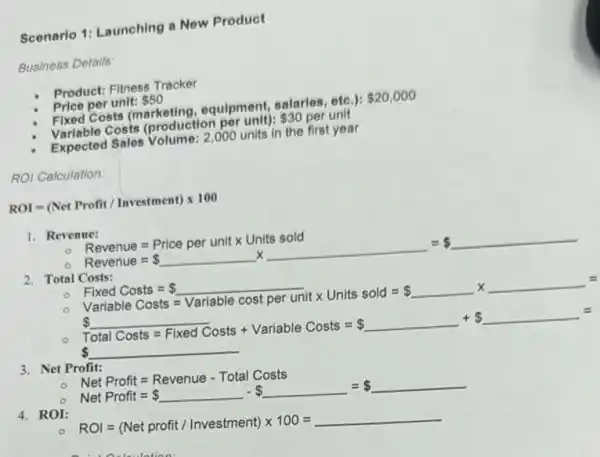 Scenario 1: Launching a New Product
Business Details:
Product: Fitness Tracker
Price per unit: 50
Fixed Costs (marketing,equipment, salaries, etc.): 20,000
Variable Costs (production per unit): 30 per unit
Expected Sales Volume: 2 ,000 units in the first year
ROI Calculation:
ROI=(Net Profit/Investment)times 100
1. Revenue:
Revenue=Price per unittimes Units sold
Revenue= underline ( )times underline ( )= underline ( )
2. Total Costs:
o
Finad Costs = underline ( ) Variable Costs = Variable cost per untx Units sold = underline ( )times underline ( )=underline ( )=
Total Costs=Fined Costs + Variable Costs = underline ( )+ underline ( )=
3. Net Profit:
NetProfit=Revenue-Total Costs
4. ROI:
Net Profit= underline ( )- underline ( )= underline ( )
ROI=(Net profit//nvestment)times 100=underline ( )