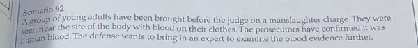 Scenario #2
A group of young adults have been brought before the judge on a manslaughter charge. They were
seen near the site of the body with blood on their clothes .The prosecutors have confirmed it was
human blood. The defense wants to bring in an expert to examine the blood evidence further.