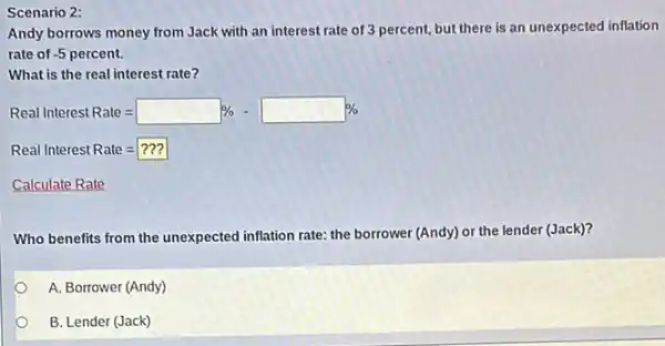 Scenario 2:
Andy borrows money from Jack with an interest rate of 3 percent, but there is an unexpected inflation
rate of -5percent.
What is the real interest rate?
Real Interest Rate=square % -square % 
Real Interest Rate=???
Calculate Rate
Who benefits from the unexpected inflation rate: the borrower (Andy) or the lender (Jack)?
A. Borrower (Andy)
B. Lender (Jack)