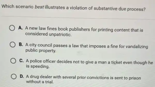 Which scenario best illustrates a violation of substantive due process?
A. A new law fines book publishers for printing content that is
considered unpatriotiC.
B. A city council passes a law that imposes a fine for vandalizing
public property.
C. A police officer decides not to give a man a ticket even though he
is speeding.
D. A drug dealer with several prior convictions is sent to prison
without a trial.