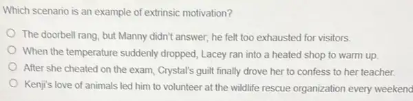 Which scenario is an example of extrinsic motivation?
The doorbell rang, but Manny didn't answer, he felt too exhausted for visitors.
When the temperature suddenly dropped, Lacey ran into a heated shop to warm up.
After she cheated on the exam, Crystal's guilt finally drove her to confess to her teacher.
Kenji's love of animals led him to volunteer at the wildlife rescue organization every weekend